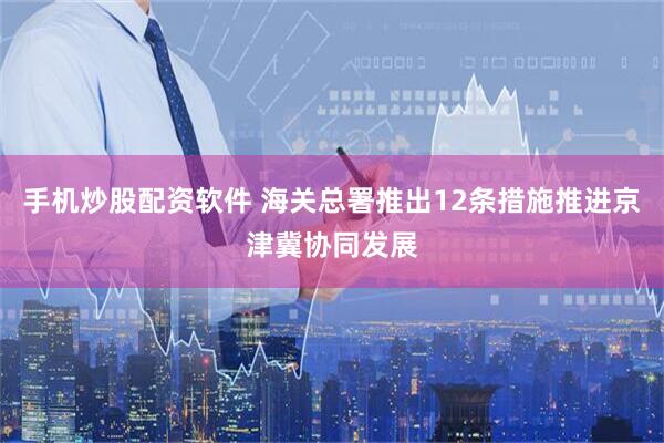 手机炒股配资软件 海关总署推出12条措施推进京津冀协同发展