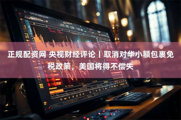 正规配资网 央视财经评论丨取消对华小额包裹免税政策，美国将得不偿失