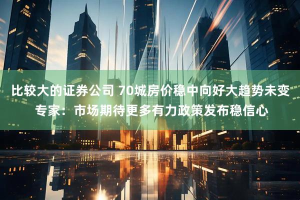 比较大的证券公司 70城房价稳中向好大趋势未变 专家：市场期待更多有力政策发布稳信心