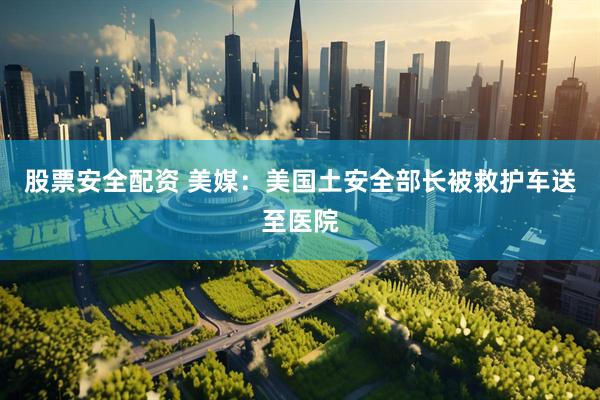 股票安全配资 美媒：美国土安全部长被救护车送至医院