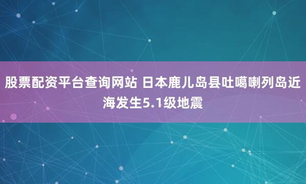股票配资平台查询网站 日本鹿儿岛县吐噶喇列岛近海发生5.1级地震
