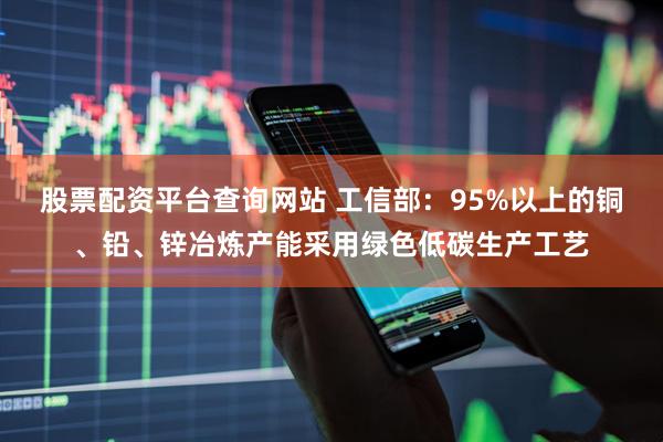 股票配资平台查询网站 工信部：95%以上的铜、铅、锌冶炼产能采用绿色低碳生产工艺