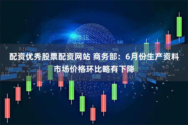 配资优秀股票配资网站 商务部：6月份生产资料市场价格环比略有下降