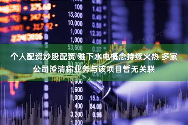 个人配资炒股配资 雅下水电概念持续火热 多家公司澄清称业务与该项目暂无关联