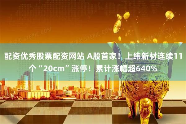 配资优秀股票配资网站 A股首家！上纬新材连续11个“20cm”涨停！累计涨幅超640%