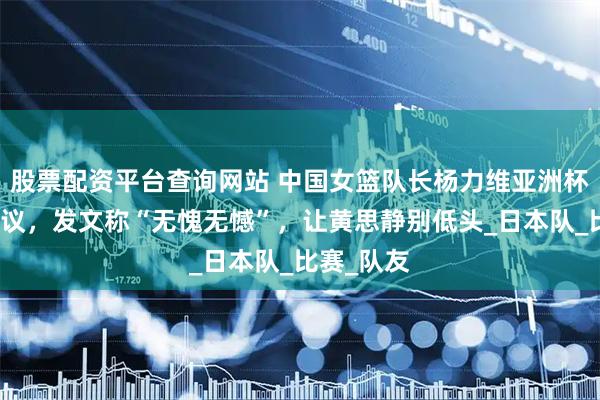 股票配资平台查询网站 中国女篮队长杨力维亚洲杯表现引争议，发文称“无愧无憾”，让黄思静别低头_日本队_比赛_队友