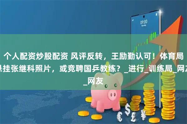 个人配资炒股配资 风评反转，王励勤认可！体育局悬挂张继科照片，或竞聘国乒教练？_进行_训练局_网友