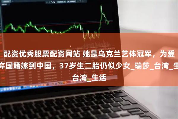 配资优秀股票配资网站 她是乌克兰艺体冠军，为爱放弃国籍嫁到中国，37岁生二胎仍似少女_瑞莎_台湾_生活