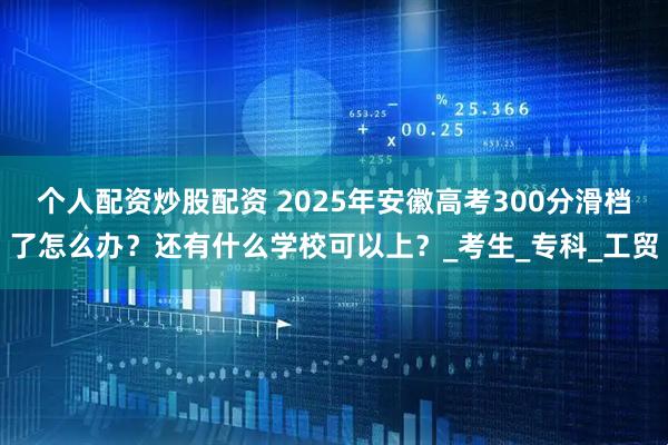 个人配资炒股配资 2025年安徽高考300分滑档了怎么办？还有什么学校可以上？_考生_专科_工贸