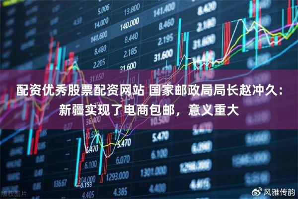 配资优秀股票配资网站 国家邮政局局长赵冲久：新疆实现了电商包邮，意义重大