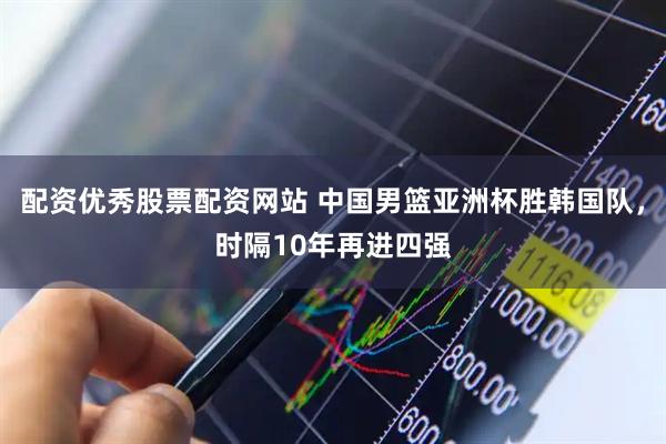 配资优秀股票配资网站 中国男篮亚洲杯胜韩国队，时隔10年再进四强