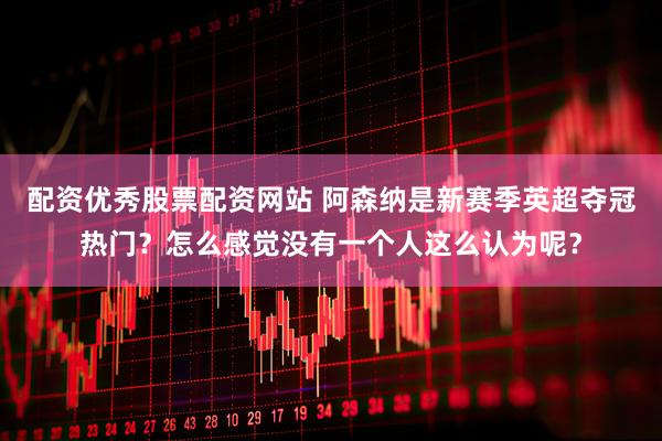 配资优秀股票配资网站 阿森纳是新赛季英超夺冠热门？怎么感觉没有一个人这么认为呢？