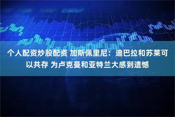 个人配资炒股配资 加斯佩里尼:迪巴拉和苏莱可以共存 为卢克曼和亚特兰大感到遗憾