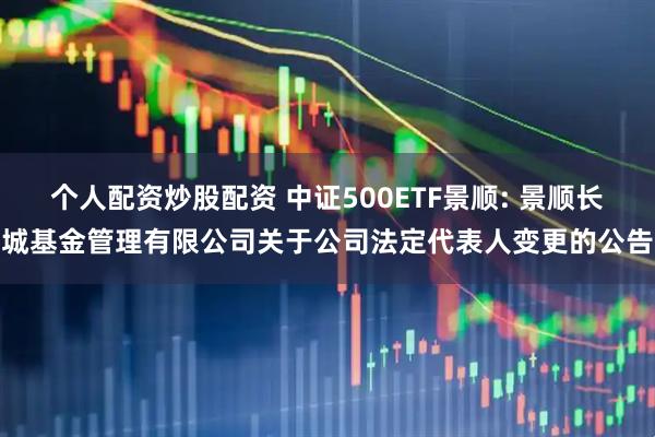 个人配资炒股配资 中证500ETF景顺: 景顺长城基金管理有限公司关于公司法定代表人变更的公告