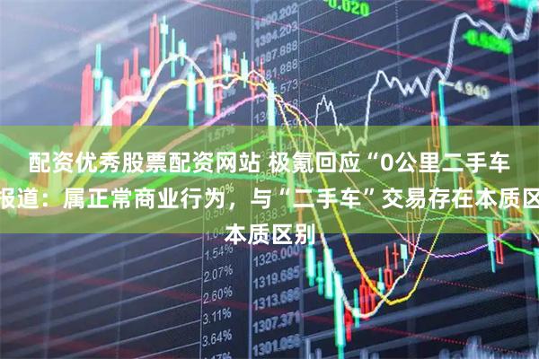 配资优秀股票配资网站 极氪回应“0公里二手车”报道:属正常商业行为,与“二手车”交易存在本质区别