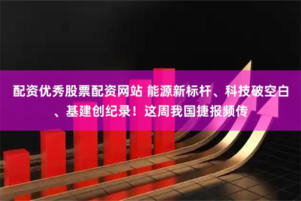 配资优秀股票配资网站 能源新标杆、科技破空白、基建创纪录！这周我国捷报频传